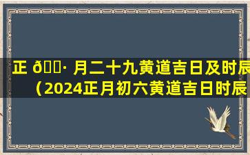 正 🕷 月二十九黄道吉日及时辰（2024正月初六黄道吉日时辰查询表）